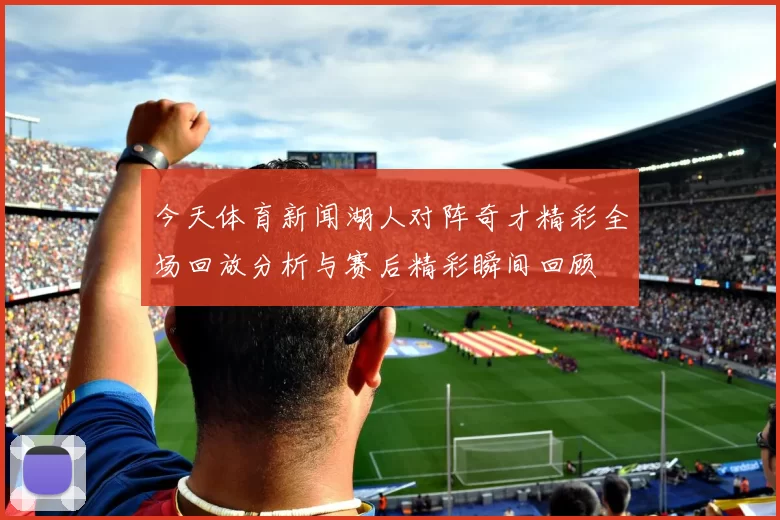 今天体育新闻湖人对阵奇才精彩全场回放分析与赛后精彩瞬间回顾
