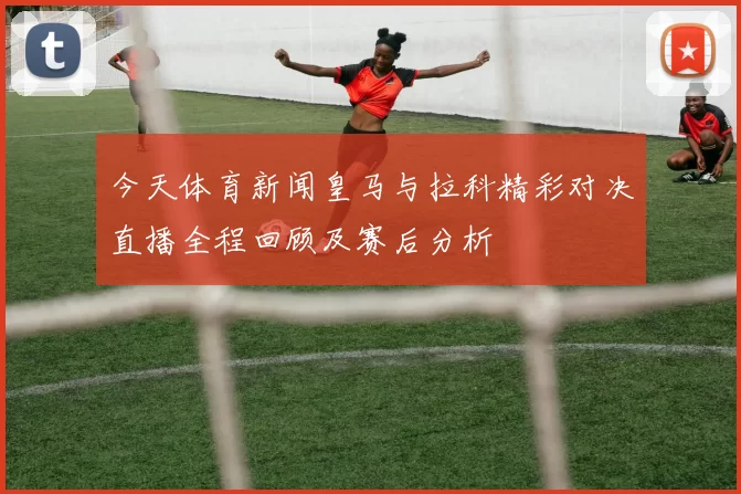 今天体育新闻皇马与拉科精彩对决直播全程回顾及赛后分析