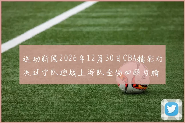 运动新闻2026年12月30日CBA精彩对决辽宁队迎战上海队全场回顾与精彩瞬间分析