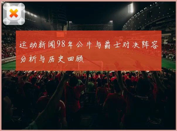 运动新闻98年公牛与爵士对决阵容分析与历史回顾